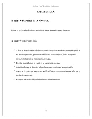 Informe Final de Prácticas Profesionales
15
3. PLAN DE ACCIÓN.
3.1 OBJETIVO GENERAL DE LA PRÁCTICA.
Apoyar en la ejecución de labores administrativas del área de Recursos Humanos.
3.2 OBJETIVOS ESPECÍFICOS.
 Asistir en las actividades relacionadas con la vinculación del talento humano asignado a
los distintos proyectos, particularmente con los nuevos ingresos, como la seguridad
social, la realización de exámenes médicos, etc.
 Ejecutar la conciliación de registros de prestaciones sociales.
 Actualizar la base de datos del talento humano perteneciente a la organización.
 Apoyo en el registro de horas extras, verificación de registros contables asociados con la
gestión del talento, etc.
 Cualquier otra actividad que se requiera de manera eventual.
 