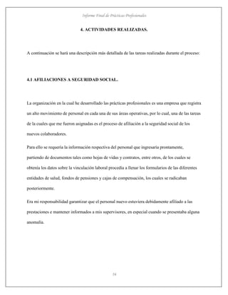 Informe Final de Prácticas Profesionales
16
4. ACTIVIDADES REALIZADAS.
A continuación se hará una descripción más detallada de las tareas realizadas durante el proceso:
4.1 AFILIACIONES A SEGURIDAD SOCIAL.
La organización en la cual he desarrollado las prácticas profesionales es una empresa que registra
un alto movimiento de personal en cada una de sus áreas operativas, por lo cual, una de las tareas
de la cuales que me fueron asignadas es el proceso de afiliación a la seguridad social de los
nuevos colaboradores.
Para ello se requería la información respectiva del personal que ingresaría prontamente,
partiendo de documentos tales como hojas de vidas y contratos, entre otros, de los cuales se
obtenía los datos sobre la vinculación laboral procedía a llenar los formularios de las diferentes
entidades de salud, fondos de pensiones y cajas de compensación, los cuales se radicaban
posteriormente.
Era mi responsabilidad garantizar que el personal nuevo estuviera debidamente afiliado a las
prestaciones e mantener informados a mis supervisores, en especial cuando se presentaba alguna
anomalía.
 