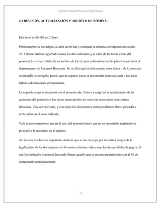 Informe Final de Prácticas Profesionales
17
4.2 REVISIÓN, ACTUALIZACIÓN Y ARCHIVO DE NÓMINA.
Esta tarea se dividió en 2 fases:
Primeramente se me asignó la labor de revisar y comparar la nómina correspondiente al año
2018 donde estaban registrados todos los días laborados y el valor de las horas extras del
personal, la cual se trataba de un archivo de Excel, para enfrentarlo con las planillas que tenía el
departamento de Recursos Humanos. Se verificó que la información coincidiera o de lo contrario
se procedió a corregirla, puesto que en algunos casos se encontraba desactualizada o los datos
habían sido tabulados erróneamente.
La segunda etapa se relacionó con el presente año. Estuve a cargo de la actualización de las
quincenas del personal en los meses transcurridos así como las respectivas horas extras
laboradas. Una vez realizado, y con todos los documentos correspondientes listos, procedía a
archivarlos en el tomo indicado.
Vale la pena mencionar que en el caso del personal nuevo que no se encontraba registrado se
procedió a la anotación en el registro.
Así mismo, también es importante destacar que se me encargó, por iniciativa propia, de la
legalización de los documentos y/o formatos relativos, tales como los desprendibles de pago y el
auxilio habitual u ocasional, haciendo firmar aquello que se encontrase pendiente con el fin de
almacenarlo apropiadamente.
 