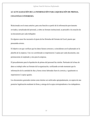 Informe Final de Prácticas Profesionales
18
4.3 ACTUALIZACIÓN DE LA INFORMACIÓN PARA LIQUIDACIÓN DE PRIMAS,
CESANTÍAS E INTERESES.
Relacionada con la tarea anterior, para esta función se partió de la información previamente
revisada y actualizada del personal, y sobre un formato institucional, se procedió a la creación de
un documento por cada trabajador.
En algunos casos fue necesario el ajuste de las fórmulas del formato de Excel, puesto que
presentaba errores.
El objetivo era que verificar que los datos fueran correctos y coincidieran con lo plasmado en la
planilla de la empresa. Una vez corroborado se imprimieron 2 copias por cada documento, una
perteneciente al empleado y otra para la empresa.
El procedimiento para la liquidación de primas del personal fue similar. Partiendo de la base de
datos se trabajó sobre un formato de la organización, verificando en todo momento que la
información de la cantidad de días y horas extras laboradas fuera la correcta, e igualmente se
imprimieron 2 copias iguales.
Los documentos generados tenían como destino ser archivados apropiadamente, en espera de una
posterior legalización mediante la firma y entrega de la copia correspondiente a los trabajadores.
 
