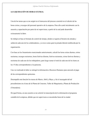 Informe Final de Prácticas Profesionales
19
4.4 LIQUIDACIÓN DE HORAS EXTRAS.
Una de las tareas que se me asignó en el transcurso del proceso consistió en el cálculo de las
horas extras y recargos del personal operativo de la empresa. Para ello conté inicialmente con la
asesoría y capacitación por parte de mi supervisora, a partir de la cual pude desarrollar
exitosamente la labor.
Se trabajó en base al formato de control de tiempo, donde se registra el horario de entrada y
salida de cada uno de los colaboradores, y se tuvo como guía la jornada laboral establecida por la
organización.
Con base en los lineamientos mencionados anteriormente, calculé las horas extras diurnas, extras
nocturnas, recargos nocturnos, horas festivas diurnas, festivas nocturnas, extras festivas diurnas y
nocturnas de cada uno de los trabajadores, para luego sumar el total de cada uno de los ítems en
los 15 días correspondientes a la quincena.
Una vez realizada la labor se entregó la información a Recursos Humanos para anexarla al pago
de las correspondientes quincenas.
Desempeñé esta función los meses de Marzo, Abril y Mayo, y fui el encargado del tal
procedimiento en el área de la Planta de Concreto, Taller de Maquinaría y Planta de Producción
(Trituradora).
De igual forma, en una ocasión se me solicitó la transcripción de la información al programa
contable de la empresa, debido que mi supervisora se encontraba fuera de la ciudad.
 