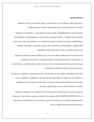 Informe Final de Prácticas Profesionales
2
Agradecimientos
Agradezco a Dios por permitir llegar a este momento, por brindarme salud, esperanza y
bendiciones para superar cada prueba que la vida me ha puesto en frente.
Agradezco a mi familia y a mis amigos que han estado acompañándome en todo momento,
desafiándome e inspirándome a ir más allá de mis propios límites. A aquellos que han hecho
parte de mi vida, motivándome a ser cada día una mejor versión de mí mismo, ayudándome a
desafiar obstáculos, a continuar a pesar de los problemas, motivándome y compartiendo
agradables experiencias que me han convertido en quién soy.
Agradezco también a todos aquellos que de uno u otro modo colaboración en mi proceso de
enseñanza y formación. A aquellos profesores que aportan desde su experiencia, su
conocimiento y su dedicación en cada una de las aulas en la formación de las generaciones que
moldearán el mañana, entre las cuales me incluyo.
En especial a aquellos me permitieron tener una perspectiva más amplia y abundante de la vida,
cuyas enseñanzas y reflexiones van más allá del campo labora e influyen en lo cotidiano. A
aquellos que se atrevieron a ir más allá e inculcaron saberes que pueden hacer una mejor
persona a aquellos que con sus manos abiertas lo reciben.
Agradezco también a mis compañeros de clase que han recorrido junto a mí este camino de
formación. Y por último, agradezco también a la empresa ASA CONSTRUCCIONES S.A.S y su
personal, por permitirme tener mi primera experiencia laboral, por recibirme amablemente y
aportar significativamente en mi formación.
 