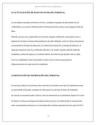 Informe Final de Prácticas Profesionales
20
4.5 ACTUALIZACIÓN DE BASES DE DATOS DEL PERSONAL.
La actividad en cuestión consistió en revisar y completar el paquete de documentos de los
colaboradores, así como la tabulación de la información de los mismos en la respectiva base de
datos.
Mirando uno por uno, comparando con la lista de chequeo establecida, se procedió a crear y
adjuntar los formatos institucionales pendientes de cada trabajador, entre los dichos documentos
se encontraba el formato de inducción, la evaluación de inducción, la entrega de dotación, al
igual que requisitos como los certificados laborales y de estudio, pasado judicial, cédula de
ciudadanía, examen de ingreso y el contrato laboral, de forma tal que quedara todo en regla.
Una vez completada la tarea se procedió al archivo de los mismos para posterior
diligenciamiento con cada uno de los empleados.
4.6 DEPURACIÓN DE INFORMACIÓN DEL PERSONAL.
La tarea que realicé en los primeros días consistió en, teniendo como base las liquidaciones que
se encontraban archivadas, completar la información en una base de datos de empleados.
En casa de ser necesario podía verificar y buscar información en la plataforma Aportes En Línea.
El objetivo era hacer una depuración del personal al cual ya se le había hecho la marcación de
retiro correspondiente del que no, lo cual implicaba el informe oportuno de retiro ante la E.P.S.,
 