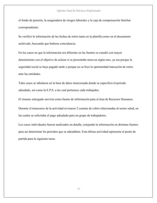 Informe Final de Prácticas Profesionales
21
el fondo de pensión, la aseguradora de riesgos laborales y la caja de compensación familiar
correspondiente.
Se verificó la información de las fechas de retiro tanto en la planilla como en el documento
archivado, buscando que hubiera coincidencia.
En los casos en que la información era diferente en las fuentes se estudió con mayor
detenimiento con el objetivo de aclarar sí se presentaba mora en algún mes, ya sea porque la
seguridad social se haya pagado tarde o porque no se hizo la oportunidad marcación de retiro
ante las entidades.
Tales casos se tabularon en la base de datos mencionada donde se especificó el periodo
adeudado, así como la E.P.S. a las cual pertenece cada trabajador,
El insumo entregado serviría como fuente de información para el área de Recursos Humanos.
Durante el transcurso de la actividad revisaron 2 cuentas de cobro relacionadas al sector salud, en
las cuales se solicitaba el pago adeudado para un grupo de trabajadores.
Los casos individuales fueron analizados en detalle, cotejando la información en distintas fuentes
para así determinar los periodos que se adeudaban. Esta última actividad representa el punto de
partida para la siguiente tarea.
 