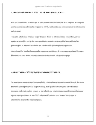 Informe Final de Prácticas Profesionales
22
4.7 PREPARACIÓN DE PLANILLAS DE SEGURIDAD SOCIAL.
Una vez determinada la deuda que se tenía, basada en la información de la empresa, se comparó
con las cuentas de cobro de las respectivas E.P.S., verificando que coincidieran en la información
del personal.
Tras ello, y habiendo obtenido un par de casos donde la información no concordaba, en los
cuales se procedió a enviar los correspondientes soportes, se procedió a la creación de las
planillas para el personal reclamado por las entidades y sus respectivos periodos.
A continuación, las planillas montadas pasaron a revisión por la persona encargada de Recursos
Humanos, su visto bueno o correcciones de ser necesarias, y el posterior pago.
4.8 DIGITALIZACIÓN DE DOCUMENTOS CONTABLES.
Se presentaron momentos en los cuales había culminado mis tareas relativas al área de Recursos
Humanos (razón principal de las prácticas) y, dado que no había ninguna actividad en el
momento en la cual pudiera ayudar, se me solicitó que colaborara escaneando comprobantes de
egreso correspondientes al año 2017, más específicamente en el mes de Marzo, que se
encontraban en el archivo de la empresa.
 