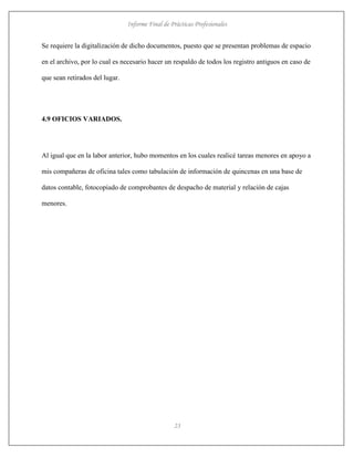 Informe Final de Prácticas Profesionales
23
Se requiere la digitalización de dicho documentos, puesto que se presentan problemas de espacio
en el archivo, por lo cual es necesario hacer un respaldo de todos los registro antiguos en caso de
que sean retirados del lugar.
4.9 OFICIOS VARIADOS.
Al igual que en la labor anterior, hubo momentos en los cuales realicé tareas menores en apoyo a
mis compañeras de oficina tales como tabulación de información de quincenas en una base de
datos contable, fotocopiado de comprobantes de despacho de material y relación de cajas
menores.
 