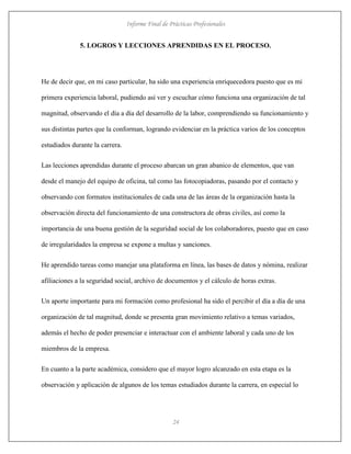 Informe Final de Prácticas Profesionales
24
5. LOGROS Y LECCIONES APRENDIDAS EN EL PROCESO.
He de decir que, en mi caso particular, ha sido una experiencia enriquecedora puesto que es mi
primera experiencia laboral, pudiendo así ver y escuchar cómo funciona una organización de tal
magnitud, observando el día a día del desarrollo de la labor, comprendiendo su funcionamiento y
sus distintas partes que la conforman, logrando evidenciar en la práctica varios de los conceptos
estudiados durante la carrera.
Las lecciones aprendidas durante el proceso abarcan un gran abanico de elementos, que van
desde el manejo del equipo de oficina, tal como las fotocopiadoras, pasando por el contacto y
observando con formatos institucionales de cada una de las áreas de la organización hasta la
observación directa del funcionamiento de una constructora de obras civiles, así como la
importancia de una buena gestión de la seguridad social de los colaboradores, puesto que en caso
de irregularidades la empresa se expone a multas y sanciones.
He aprendido tareas como manejar una plataforma en línea, las bases de datos y nómina, realizar
afiliaciones a la seguridad social, archivo de documentos y el cálculo de horas extras.
Un aporte importante para mi formación como profesional ha sido el percibir el día a día de una
organización de tal magnitud, donde se presenta gran movimiento relativo a temas variados,
además el hecho de poder presenciar e interactuar con el ambiente laboral y cada uno de los
miembros de la empresa.
En cuanto a la parte académica, considero que el mayor logro alcanzado en esta etapa es la
observación y aplicación de algunos de los temas estudiados durante la carrera, en especial lo
 
