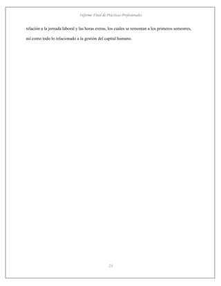 Informe Final de Prácticas Profesionales
25
relación a la jornada laboral y las horas extras, los cuales se remontan a los primeros semestres,
así como todo lo relacionado a la gestión del capital humano.
 