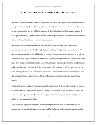 Informe Final de Prácticas Profesionales
26
6. LIMITACIONES, CONCLUSIONES Y RECOMENDACIONES.
Durante el desarrollo de esta etapa tan importante una de las principales limitaciones fue la falta
de experiencia en el ámbito laboral, puesto que esta es la primera vez que me encontraba dentro
de una organización, por lo cual había aspectos de la cotidianidad que desconocía. A pesar de
ello logré adaptarme y superar ciertas barreras que traía previamente, buscando en todo momento
estar a la altura del ambiente en el cual me encontraba.
Durante mi estadía en la organización pude observar varios aspectos que, si bien no lo
denominaría falencias y/o debilidades, le daría el nombre de “aspectos a mejorar”, es por ello
que una recomendación sería, debido al gran volumen de movimiento presentando en la oficina,
la creación de un cargo, contratación de personal o practicante/aprendiz con el objetivo de aliviar
parte de la carga laboral relacionada a la gestión del talento humano, por ejemplo las afiliaciones
del personal nuevo, el archivo de la documentación de los mismos, el cálculo quincenal de las
horas extras y el archivo de las nóminas, entre otros. La recomendación que realizo apunta a un
óptimo desarrollo de los procesos de Recursos Humanos, evitando así atascos y cuellos de
botella.
Finalmente, como conclusión se puede aportar la importancia de llevar a la práctica y al campo
de acción todo ese conocimiento adquirido durante la formación de los estudiantes, puesto que
no es suficiente quedarse con la teoría ni los ejercicios simulados, es el mundo real quien va a
definir el valor de cada individuo.
En lo relativo a la gestión del capital humano es importante destacar el acatamiento de las
normas que rigen en el país, tanto en la seguridad laboral como en los aspectos legales, es algo
 
