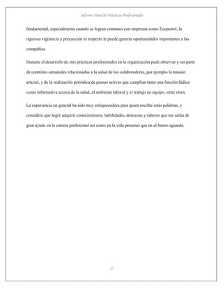 Informe Final de Prácticas Profesionales
27
fundamental, especialmente cuando se logran contratos con empresas como Ecopetrol, la
rigurosa vigilancia y precaución al respecto le puede generar oportunidades importantes a las
compañías.
Durante el desarrollo de mis prácticas profesionales en la organización pude observar y ser parte
de controles semanales relacionados a la salud de los colaboradores, por ejemplo la tensión
arterial, y de la realización periódica de pausas activas que cumplían tanto una función lúdica
como informativa acerca de la salud, el ambiente laboral y el trabajo en equipo, entre otros.
La experiencia en general ha sido muy enriquecedora para quien escribe estás palabras, y
considero que logré adquirir conocimientos, habilidades, destrezas y saberes que me serán de
gran ayuda en la carrera profesional así como en la vida personal que en el futuro aguarda.
 