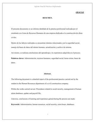 Informe Final de Prácticas Profesionales
3
GRACIAS
RESUMEN.
El presente documento es un informe detallado de la práctica profesional realizada por el
estudiante en el área de Recursos Humanos de una empresa dedicada a la construcción de obras
civiles.
Dentro de las labores realizadas se encuentran trámites relacionados con la seguridad social,
manejo de bases de datos del talento humano, actualización y archivo de nómina.
Así mismo, se realizan conclusiones del aprendizaje y la experiencia adquirida en el proceso.
Palabras claves: Administración, recursos humanos, seguridad social, horas extras, bases de
datos.
Abstract.
The following document is a detailed report of the professional practice carried out by the
student in the Human Resources department of a civil construction company.
Within the works carried out are: Procedures related to social security, management of human
talent databases, update and payroll file.
Likewise, conclusions of learning and experience gained during the process are made.
Keywords: Administration, human resources, social security, extra hours, databases.
 