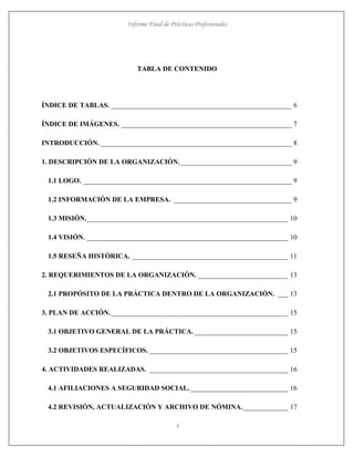 Informe Final de Prácticas Profesionales
4
TABLA DE CONTENIDO
ÍNDICE DE TABLAS. ____________________________________________________ 6
ÍNDICE DE IMÁGENES. _________________________________________________ 7
INTRODUCCIÓN. _______________________________________________________ 8
1. DESCRIPCIÓN DE LA ORGANIZACIÓN.________________________________ 9
1.1 LOGO. ____________________________________________________________ 9
1.2 INFORMACIÓN DE LA EMPRESA. __________________________________ 9
1.3 MISIÓN.__________________________________________________________ 10
1.4 VISIÓN. __________________________________________________________ 10
1.5 RESEÑA HISTÓRICA. _____________________________________________ 11
2. REQUERIMIENTOS DE LA ORGANIZACIÓN. __________________________ 13
2.1 PROPÓSITO DE LA PRÁCTICA DENTRO DE LA ORGANIZACIÓN. ___ 13
3. PLAN DE ACCIÓN.___________________________________________________ 15
3.1 OBJETIVO GENERAL DE LA PRÁCTICA. ___________________________ 15
3.2 OBJETIVOS ESPECÍFICOS. ________________________________________ 15
4. ACTIVIDADES REALIZADAS. ________________________________________ 16
4.1 AFILIACIONES A SEGURIDAD SOCIAL. ____________________________ 16
4.2 REVISIÓN, ACTUALIZACIÓN Y ARCHIVO DE NÓMINA._____________ 17
 