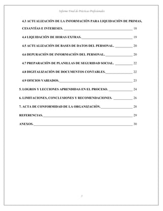 Informe Final de Prácticas Profesionales
5
4.3 ACTUALIZACIÓN DE LA INFORMACIÓN PARA LIQUIDACIÓN DE PRIMAS,
CESANTÍAS E INTERESES. ___________________________________________ 18
4.4 LIQUIDACIÓN DE HORAS EXTRAS.________________________________ 19
4.5 ACTUALIZACIÓN DE BASES DE DATOS DEL PERSONAL. ___________ 20
4.6 DEPURACIÓN DE INFORMACIÓN DEL PERSONAL. _________________ 20
4.7 PREPARACIÓN DE PLANILLAS DE SEGURIDAD SOCIAL. ___________ 22
4.8 DIGITALIZACIÓN DE DOCUMENTOS CONTABLES._________________ 22
4.9 OFICIOS VARIADOS.______________________________________________ 23
5. LOGROS Y LECCIONES APRENDIDAS EN EL PROCESO. _______________ 24
6. LIMITACIONES, CONCLUSIONES Y RECOMENDACIONES. ____________ 26
7. ACTA DE CONFORMIDAD DE LA ORGANIZACIÓN.____________________ 28
REFERENCIAS.________________________________________________________ 29
ANEXOS.______________________________________________________________ 30
 
