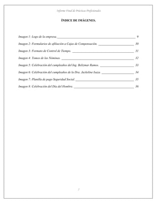 Informe Final de Prácticas Profesionales
7
ÍNDICE DE IMÁGENES.
Imagen 1: Logo de la empresa.___________________________________________________ 9
Imagen 2: Formularios de afiliación a Cajas de Compensación. _______________________ 30
Imagen 3: Formato de Control de Tiempo. ________________________________________ 31
Imagen 4: Tomos de las Nóminas. _______________________________________________ 32
Imagen 5: Celebración del cumpleaños del Ing. Belizmar Ramos. ______________________ 33
Imagen 6: Celebración del cumpleaños de la Dra. Jackeline Isaza. _____________________ 34
Imagen 7: Planilla de pago Seguridad Social.______________________________________ 35
Imagen 8: Celebración del Día del Hombre. _______________________________________ 36
 