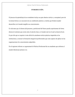 Informe Final de Prácticas Profesionales
8
INTRODUCCIÓN.
El proceso de aprendizaje de un estudiante incluye un gran abanico teórico y conceptual, pero de
la misma forma se es necesario de ese condimento práctico y realista que brinda el poder
desarrollar en el mundo tangible sus conocimientos.
Es relevante que el alumno del presente y profesional del futuro pueda experimentar de forma
directa el contraste que existe entre el aula de clase y el mundo real en el cual se desenvolverá.
Es por ello que se requiere ir más allá de la enseñanza teórico-práctica impartida en las
instituciones y avanzar la formación integral de profesionales que sean capaces de aplicar en las
organizaciones los conocimientos adquiridos.
En el siguiente informe se argumentará la Práctica Profesional de un estudiante que enfrenta el
mundo laboral por primera vez.
 