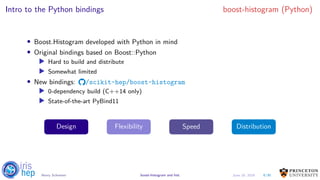 Intro to the Python bindings boost-histogram (Python)
• Boost.Histogram developed with Python in mind
• Original bindings based on Boost::Python
▶ Hard to build and distribute
▶ Somewhat limited
• New bindings: /scikit-hep/boost-histogram
▶ 0-dependency build (C++14 only)
▶ State-of-the-art PyBind11
Design Flexibility Speed Distribution
8/30Henry Schreiner boost-histogram and hist June 19, 2019
 