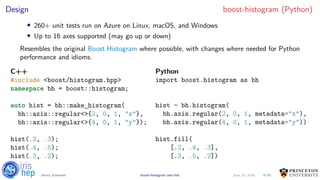 Design boost-histogram (Python)
• 260+ unit tests run on Azure on Linux, macOS, and Windows
• Up to 16 axes supported (may go up or down)
Resembles the original Boost.Histogram where possible, with changes where needed for Python
performance and idioms.
C++
#include <boost/histogram.hpp>
namespace bh = boost::histogram;
auto hist = bh::make_histogram(
bh::axis::regular<>{2, 0, 1, "x"},
bh::axis::regular<>{4, 0, 1, "y"});
hist(.2, .3);
hist(.4, .5);
hist(.3, .2);
Python
import boost.histogram as bh
hist = bh.histogram(
bh.axis.regular(2, 0, 1, metadata="x"),
bh.axis.regular(4, 0, 1, metadata="y"))
hist.fill(
[.2, .4, .3],
[.3, .5, .2])
9/30Henry Schreiner boost-histogram and hist June 19, 2019
 