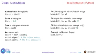 Design: Manipulations boost-histogram (Python)
Combine two histograms
hist1 + hist2
Scale a histogram
hist * 2.0
Sum a histogram contents
hist.sum()
Access an axis
axis0 = hist.axis(0)
axis0.edges() # The edges array
axis0.bin(1) # The bin accessors
Fill 2D histogram with values or arrays
hist.fill(x, y)
Fill copies in 4 threads, then merge
hist.fill(x, y, threads=4)
Fill in 4 threads (atomic storage only)
hist.fill(x, y, atomic=4)
Convert to Numpy, 0-copy
hist.view()
10/30Henry Schreiner boost-histogram and hist June 19, 2019
 