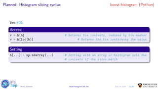 Planned: Histogram slicing syntax boost-histogram (Python)
See #35.
Access:
v = h[b] # Returns bin contents, indexed by bin number
v = h[loc(b)] # Returns the bin containing the value
Setting
h[...] = np.ndarray(...) # Setting with an array or histogram sets the
# contents if the sizes match
11/30Henry Schreiner boost-histogram and hist June 19, 2019
 