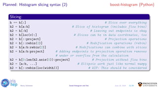 Planned: Histogram slicing syntax (2) boost-histogram (Python)
Slicing:
h == h[:] # Slice over everything
h2 = h[a:b] # Slice of histogram (includes flow bins)
h2 = h[:b] # Leaving out endpoints is okay
h2 = h[loc(v):] # Slices can be in data coordinates, too
h2 = h[::project] # Projection operations
h2 = h[::rebin(2)] # Modification operations (rebin)
h2 = h[a:b:rebin(2)] # Modifications can combine with slices
h2 = h[a:b:project] # Adding endpoints to projection operation removes
# under or overflow from the calculation
h2 = h[0:len(h2.axis(0)):project] # Projection without flow bins
h2 = [a:b, ...] # Ellipsis work just like normal numpy
h2 = h[::rebin(loc(width))] # WIP: This should be considered
12/30Henry Schreiner boost-histogram and hist June 19, 2019
 