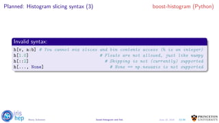 Planned: Histogram slicing syntax (3) boost-histogram (Python)
Invalid syntax:
h[v, a:b] # You cannot mix slices and bin contents access (h is an integer)
h[1.0] # Floats are not allowed, just like numpy
h[::2] # Skipping is not (currently) supported
h[..., None] # None == np.newaxis is not supported
13/30Henry Schreiner boost-histogram and hist June 19, 2019
 