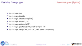 Flexibility: Storage types boost-histogram (Python)
• bh.storage.int
• bh.storage.double
• bh.storage.unlimited (WIP)
• bh.storage.atomic_int
• bh.storage.weight (WIP)
• bh.storage.profile (WIP, needs sampled fill)
• bh.storage.weighted_profile (WIP, needs sampled fill)
15/30Henry Schreiner boost-histogram and hist June 19, 2019
 
