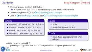 Distribution boost-histogram (Python)
• We must provide excellent distribution.
▶ If anyone writes pip install boost-histogram and it fails, we have failed.
• Docker ManyLinux1 GCC 9: /scikit-hep/manylinuxgcc
• Used in /scikit-hep/iMinuit, see /scikit-hep/azure-wheel-helpers
Wheels
• manylinux1 32 and 64 bit, Py 2.7 & 3.5+
• manylinux2010 64 bit, Py 2.7 & 3.5+
• macOS 10.9+ 64 bit, Py 2.7 & 3.6+
• Windows 32 and 64 bit, Py 2.7 & 3.6+
Source
• SDist
• Build directly from GitHub
Conda
• conda-forge package planned when
released
python -m pip install 
git+https://github.com/scikit-hep/boost-histogram.git@develop
24/30Henry Schreiner boost-histogram and hist June 19, 2019
 