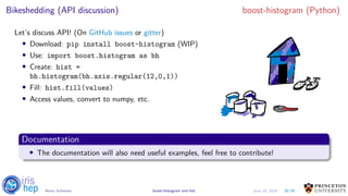 Bikeshedding (API discussion) boost-histogram (Python)
Let’s discuss API! (On GitHub issues or gitter)
• Download: pip install boost-histogram (WIP)
• Use: import boost.histogram as bh
• Create: hist =
bh.histogram(bh.axis.regular(12,0,1))
• Fill: hist.fill(values)
• Access values, convert to numpy, etc.
AndGod
III
1am
a it
a a
EAB.zpkpt.LY eEFEEIE
Documentation
• The documentation will also need useful examples, feel free to contribute!
26/30Henry Schreiner boost-histogram and hist June 19, 2019
 