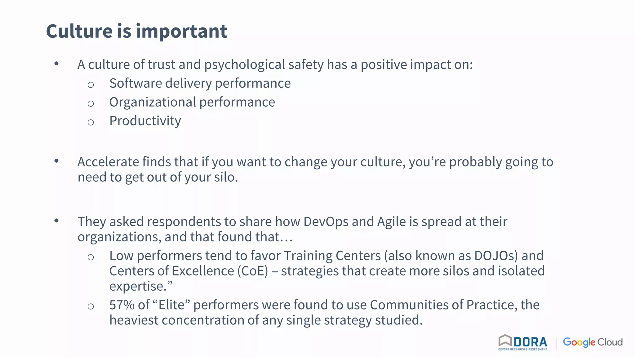 Culture is important
• A culture of trust and psychological safety has a positive impact on:
o Software delivery performance
o Organizational performance
o Productivity
• Accelerate finds that if you want to change your culture, you’re probably going to
need to get out of your silo.
• They asked respondents to share how DevOps and Agile is spread at their
organizations, and that found that…
o Low performers tend to favor Training Centers (also known as DOJOs) and
Centers of Excellence (CoE) – strategies that create more silos and isolated
expertise.”
o 57% of “Elite” performers were found to use Communities of Practice, the
heaviest concentration of any single strategy studied.
 