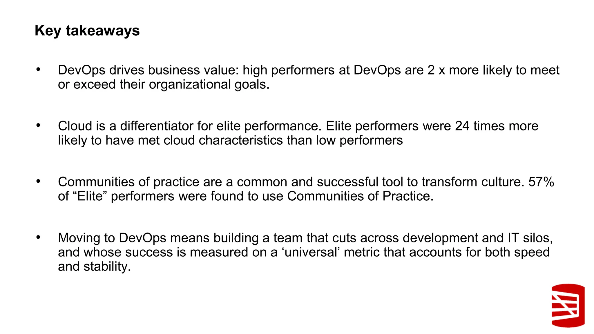• DevOps drives business value: high performers at DevOps are 2 x more likely to meet
or exceed their organizational goals.
• Cloud is a differentiator for elite performance. Elite performers were 24 times more
likely to have met cloud characteristics than low performers
• Communities of practice are a common and successful tool to transform culture. 57%
of “Elite” performers were found to use Communities of Practice.
• Moving to DevOps means building a team that cuts across development and IT silos,
and whose success is measured on a ‘universal’ metric that accounts for both speed
and stability.
Key takeaways
 