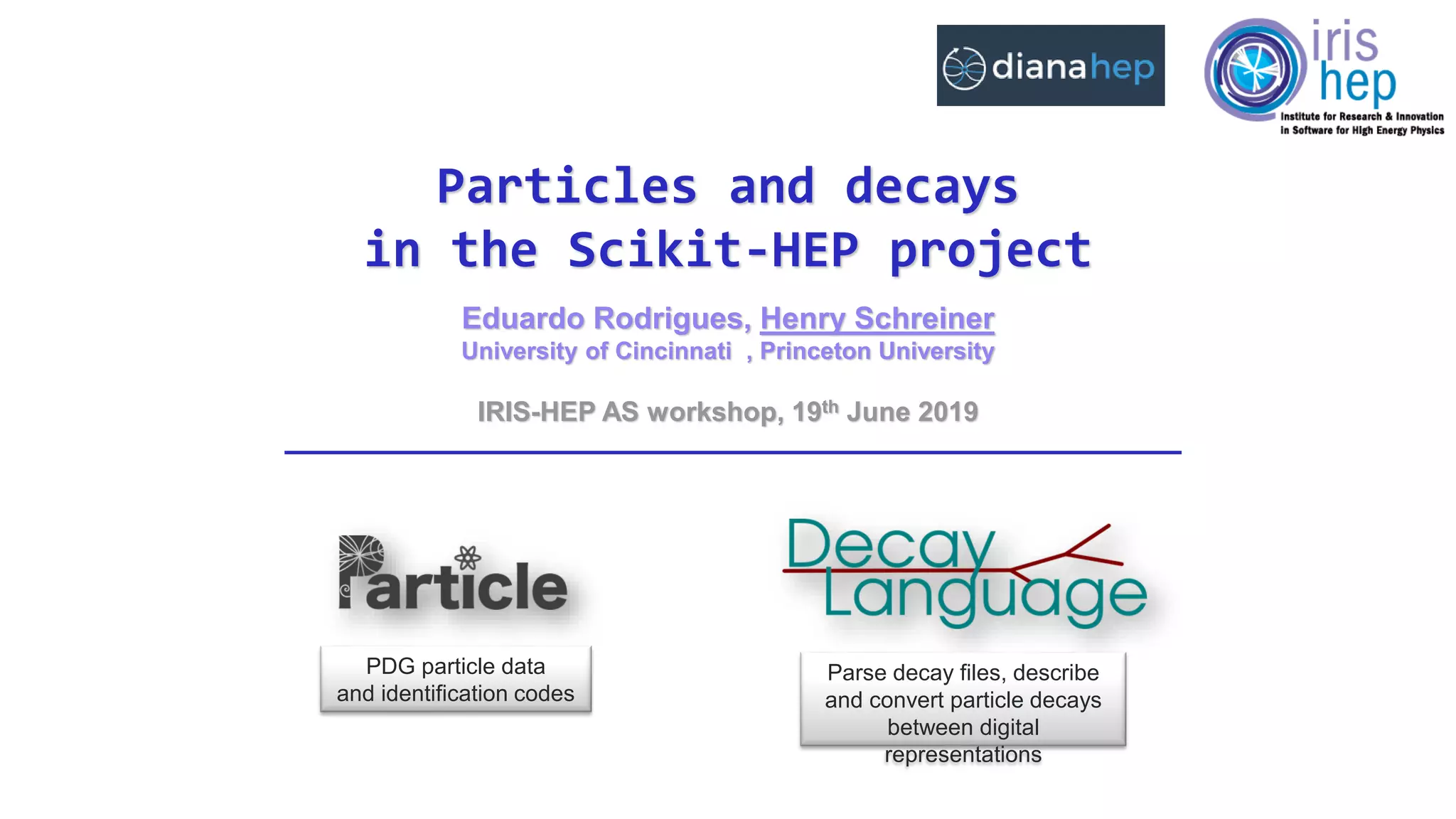 Eduardo Rodrigues, Henry Schreiner
University of Cincinnati , Princeton University
Particles and decays
in the Scikit-HEP project
IRIS-HEP AS workshop, 19th June 2019
PDG particle data
and identification codes
Parse decay files, describe
and convert particle decays
between digital
representations
 