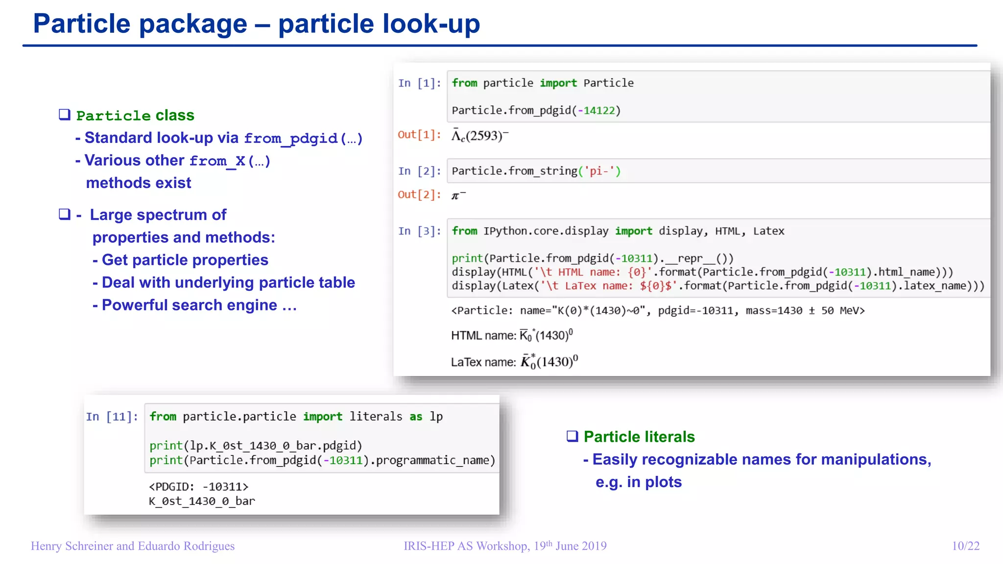 IRIS-HEP AS Workshop, 19th June 2019 10/22Henry Schreiner and Eduardo Rodrigues
Particle package – particle look-up
 Particle class
- Standard look-up via from_pdgid(…)
- Various other from_X(…)
methods exist
 - Large spectrum of
properties and methods:
- Get particle properties
- Deal with underlying particle table
- Powerful search engine …
 Particle literals
- Easily recognizable names for manipulations,
e.g. in plots
 