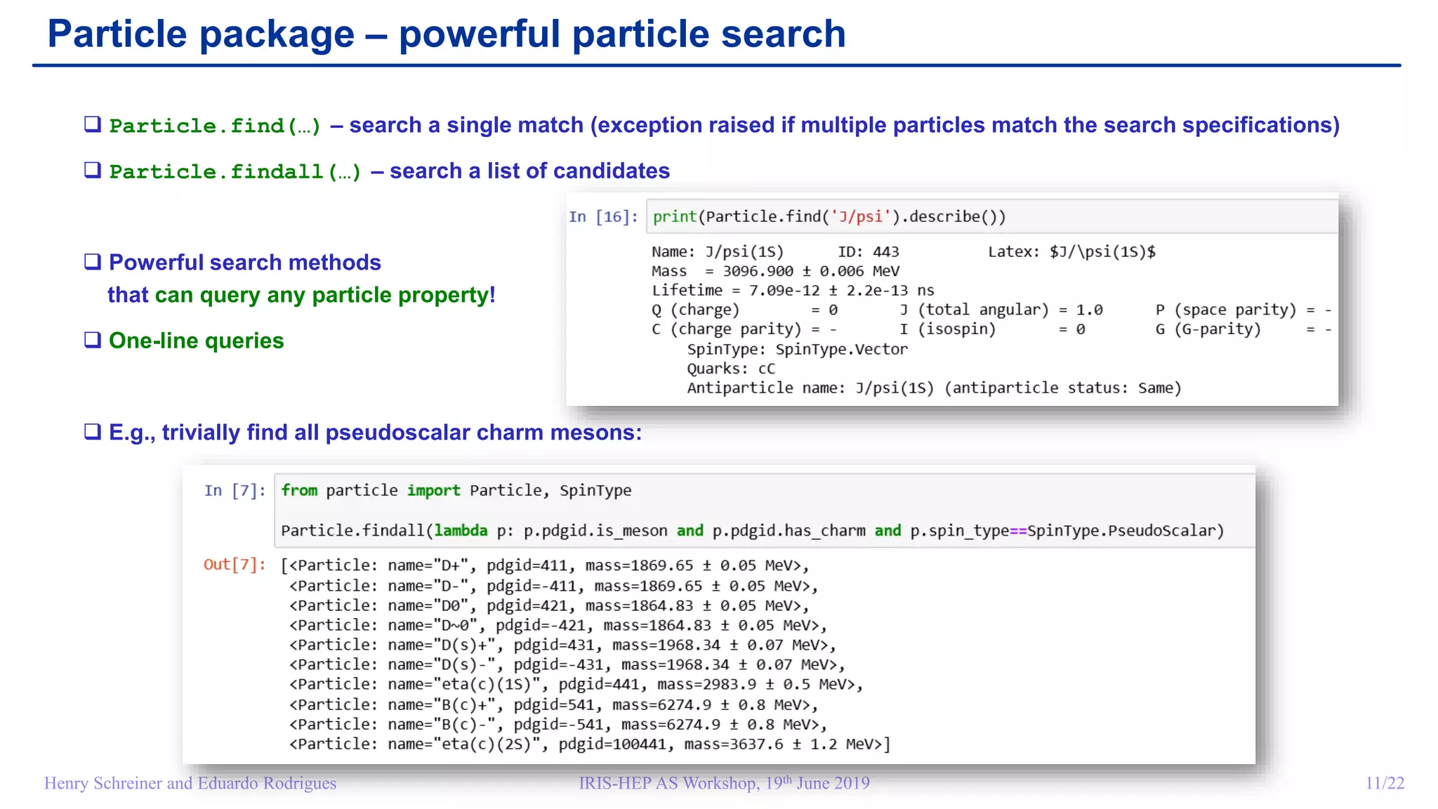 IRIS-HEP AS Workshop, 19th June 2019 11/22Henry Schreiner and Eduardo Rodrigues
Particle package – powerful particle search
 Particle.find(…) – search a single match (exception raised if multiple particles match the search specifications)
 Particle.findall(…) – search a list of candidates
 Powerful search methods
that can query any particle property!
 One-line queries
 E.g., trivially find all pseudoscalar charm mesons:
 