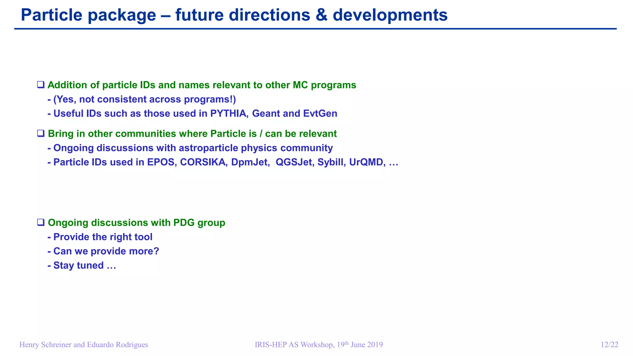 IRIS-HEP AS Workshop, 19th June 2019 12/22Henry Schreiner and Eduardo Rodrigues
Particle package – future directions & developments
 Addition of particle IDs and names relevant to other MC programs
- (Yes, not consistent across programs!)
- Useful IDs such as those used in PYTHIA, Geant and EvtGen
 Bring in other communities where Particle is / can be relevant
- Ongoing discussions with astroparticle physics community
- Particle IDs used in EPOS, CORSIKA, DpmJet, QGSJet, Sybill, UrQMD, …
 Ongoing discussions with PDG group
- Provide the right tool
- Can we provide more?
- Stay tuned …
 