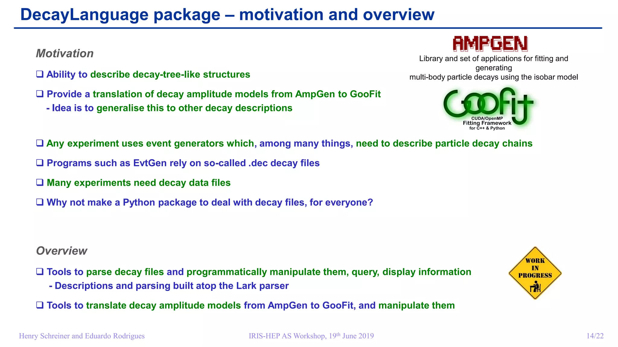 IRIS-HEP AS Workshop, 19th June 2019 14/22Henry Schreiner and Eduardo Rodrigues
DecayLanguage package – motivation and overview
Motivation
 Ability to describe decay-tree-like structures
 Provide a translation of decay amplitude models from AmpGen to GooFit
- Idea is to generalise this to other decay descriptions
 Any experiment uses event generators which, among many things, need to describe particle decay chains
 Programs such as EvtGen rely on so-called .dec decay files
 Many experiments need decay data files
 Why not make a Python package to deal with decay files, for everyone?
Overview
 Tools to parse decay files and programmatically manipulate them, query, display information
- Descriptions and parsing built atop the Lark parser
 Tools to translate decay amplitude models from AmpGen to GooFit, and manipulate them
Library and set of applications for fitting and
generating
multi-body particle decays using the isobar model
 