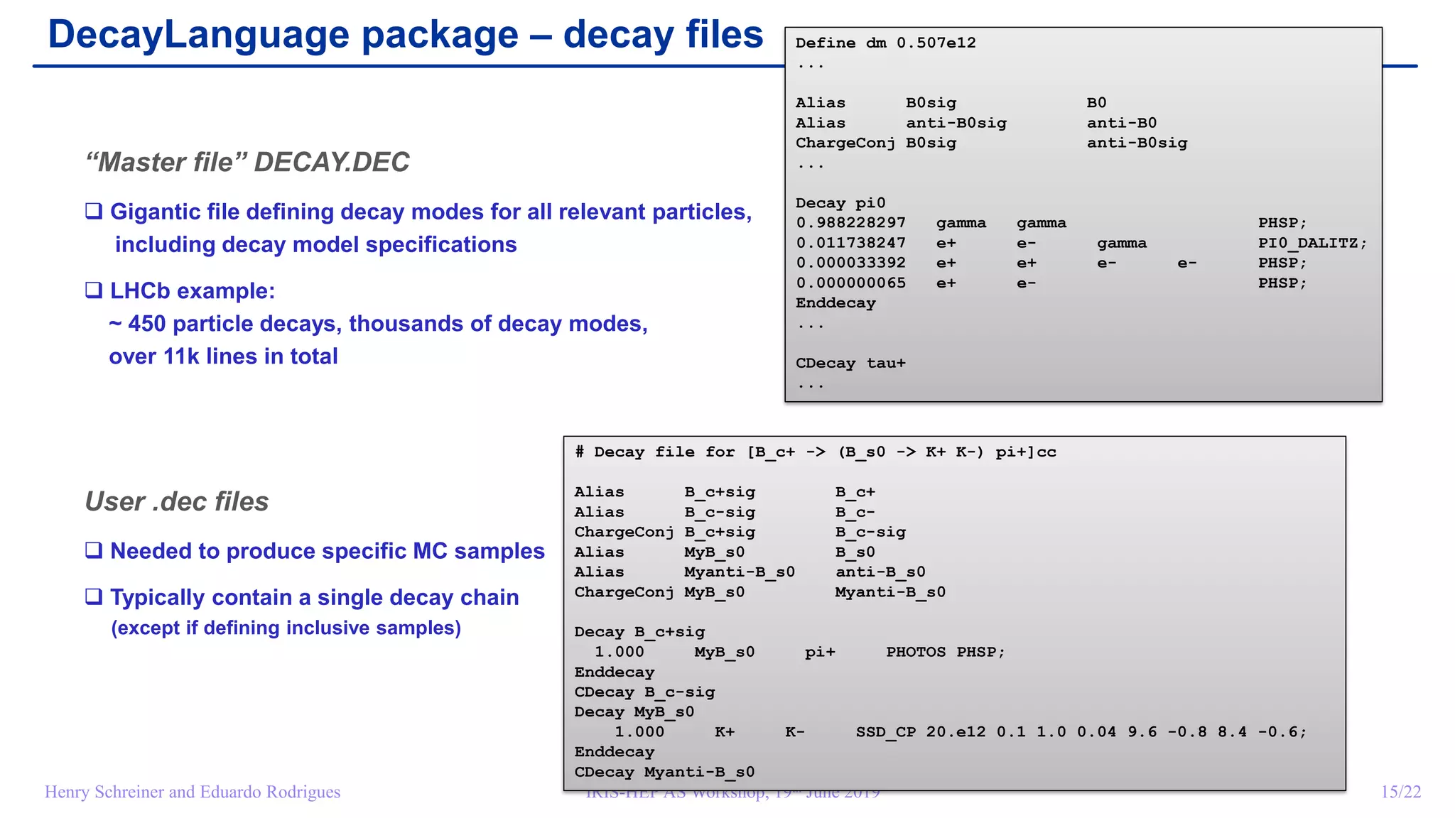 IRIS-HEP AS Workshop, 19th June 2019 15/22Henry Schreiner and Eduardo Rodrigues
DecayLanguage package – decay files
“Master file” DECAY.DEC
 Gigantic file defining decay modes for all relevant particles,
including decay model specifications
 LHCb example:
~ 450 particle decays, thousands of decay modes,
over 11k lines in total
User .dec files
 Needed to produce specific MC samples
 Typically contain a single decay chain
(except if defining inclusive samples)
Define dm 0.507e12
...
Alias B0sig B0
Alias anti-B0sig anti-B0
ChargeConj B0sig anti-B0sig
...
Decay pi0
0.988228297 gamma gamma PHSP;
0.011738247 e+ e- gamma PI0_DALITZ;
0.000033392 e+ e+ e- e- PHSP;
0.000000065 e+ e- PHSP;
Enddecay
...
CDecay tau+
...
# Decay file for [B_c+ -> (B_s0 -> K+ K-) pi+]cc
Alias B_c+sig B_c+
Alias B_c-sig B_c-
ChargeConj B_c+sig B_c-sig
Alias MyB_s0 B_s0
Alias Myanti-B_s0 anti-B_s0
ChargeConj MyB_s0 Myanti-B_s0
Decay B_c+sig
1.000 MyB_s0 pi+ PHOTOS PHSP;
Enddecay
CDecay B_c-sig
Decay MyB_s0
1.000 K+ K- SSD_CP 20.e12 0.1 1.0 0.04 9.6 -0.8 8.4 -0.6;
Enddecay
CDecay Myanti-B_s0
 