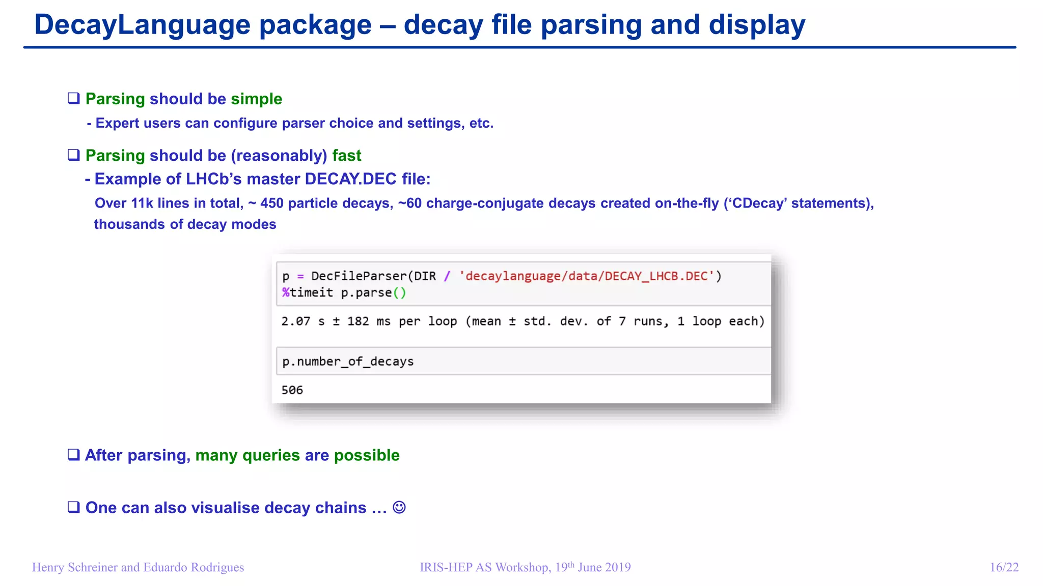 IRIS-HEP AS Workshop, 19th June 2019 16/22Henry Schreiner and Eduardo Rodrigues
DecayLanguage package – decay file parsing and display
 Parsing should be simple
- Expert users can configure parser choice and settings, etc.
 Parsing should be (reasonably) fast
- Example of LHCb’s master DECAY.DEC file:
Over 11k lines in total, ~ 450 particle decays, ~60 charge-conjugate decays created on-the-fly (‘CDecay’ statements),
thousands of decay modes
 After parsing, many queries are possible
 One can also visualise decay chains … 
 
