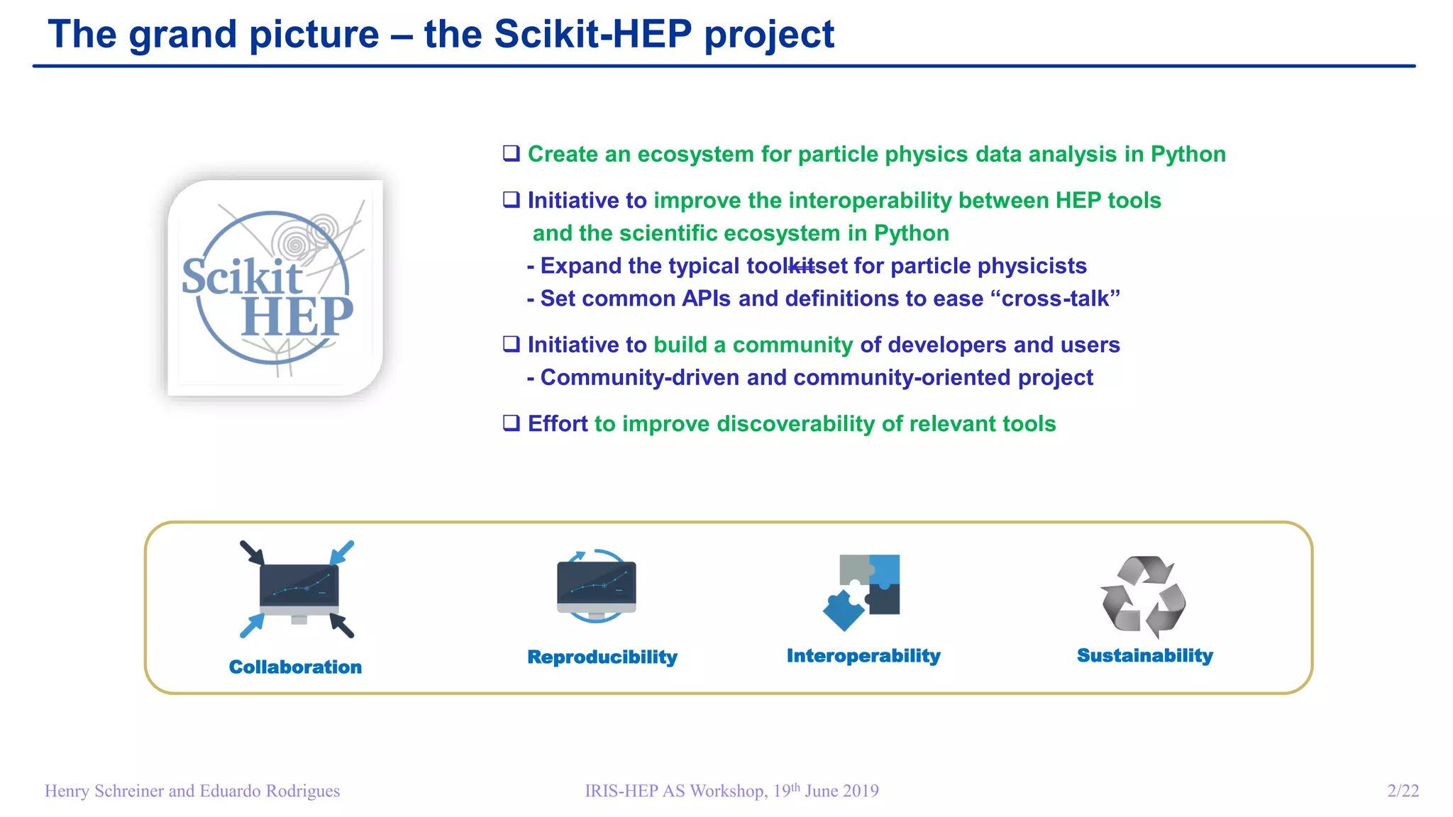IRIS-HEP AS Workshop, 19th June 2019 2/22Henry Schreiner and Eduardo Rodrigues
The grand picture – the Scikit-HEP project
InteroperabilityReproducibility
Collaboration
 Create an ecosystem for particle physics data analysis in Python
 Initiative to improve the interoperability between HEP tools
and the scientific ecosystem in Python
- Expand the typical toolkitset for particle physicists
- Set common APIs and definitions to ease “cross-talk”
 Initiative to build a community of developers and users
- Community-driven and community-oriented project
 Effort to improve discoverability of relevant tools
Sustainability
 