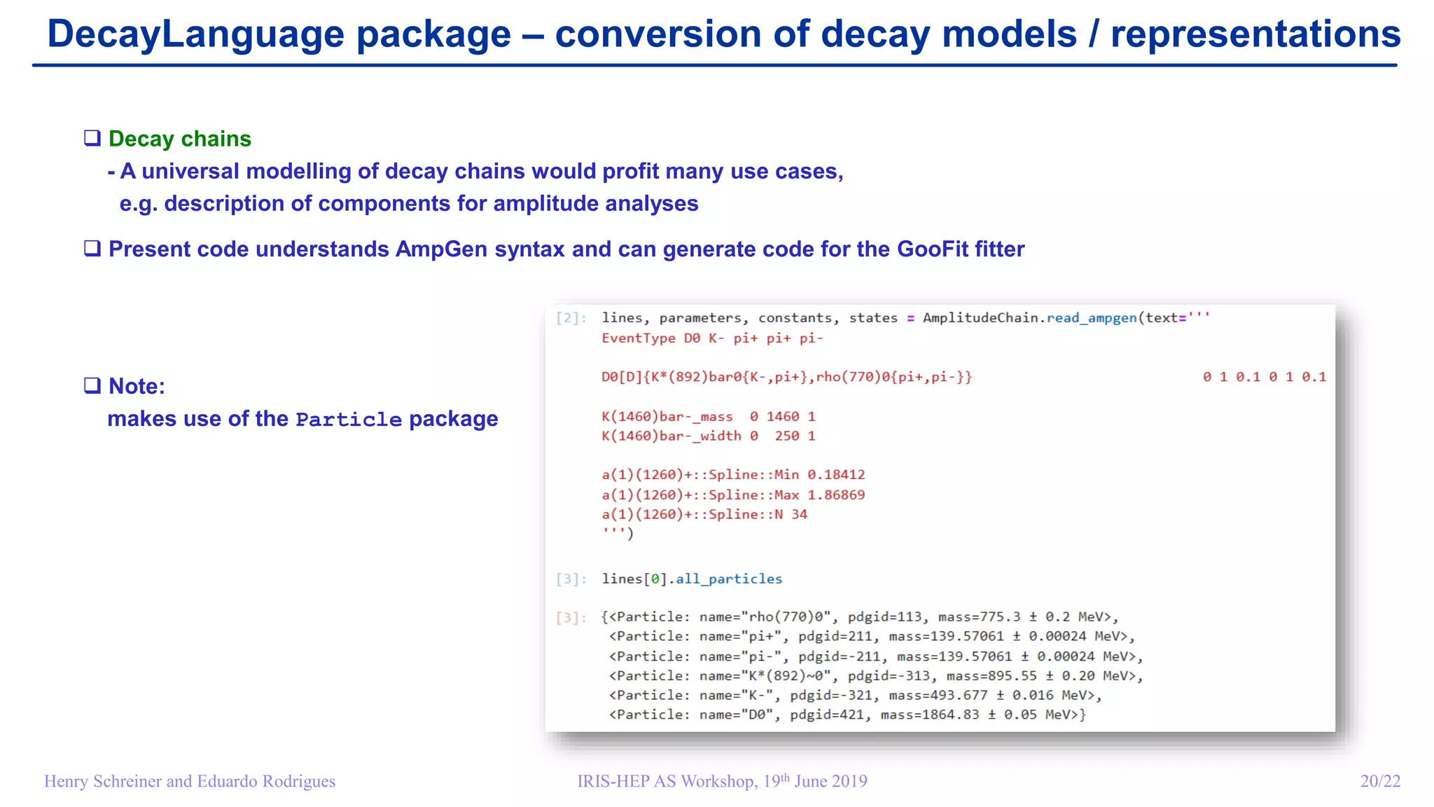 IRIS-HEP AS Workshop, 19th June 2019 20/22Henry Schreiner and Eduardo Rodrigues
DecayLanguage package – conversion of decay models / representations
 Decay chains
- A universal modelling of decay chains would profit many use cases,
e.g. description of components for amplitude analyses
 Present code understands AmpGen syntax and can generate code for the GooFit fitter
 Note:
makes use of the Particle package
 