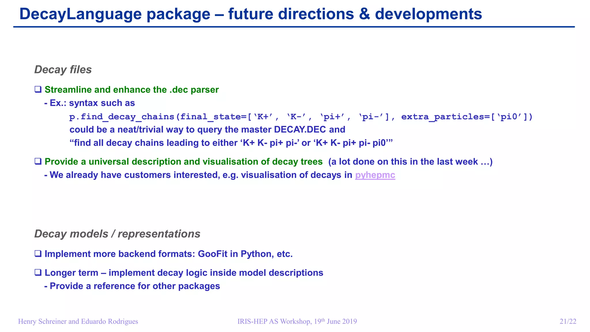 IRIS-HEP AS Workshop, 19th June 2019 21/22Henry Schreiner and Eduardo Rodrigues
DecayLanguage package – future directions & developments
Decay files
 Streamline and enhance the .dec parser
- Ex.: syntax such as
p.find_decay_chains(final_state=[‘K+’, ‘K-’, ‘pi+’, ‘pi-’], extra_particles=[‘pi0’])
could be a neat/trivial way to query the master DECAY.DEC and
“find all decay chains leading to either ‘K+ K- pi+ pi-’ or ‘K+ K- pi+ pi- pi0’”
 Provide a universal description and visualisation of decay trees (a lot done on this in the last week …)
- We already have customers interested, e.g. visualisation of decays in pyhepmc
Decay models / representations
 Implement more backend formats: GooFit in Python, etc.
 Longer term – implement decay logic inside model descriptions
- Provide a reference for other packages
 