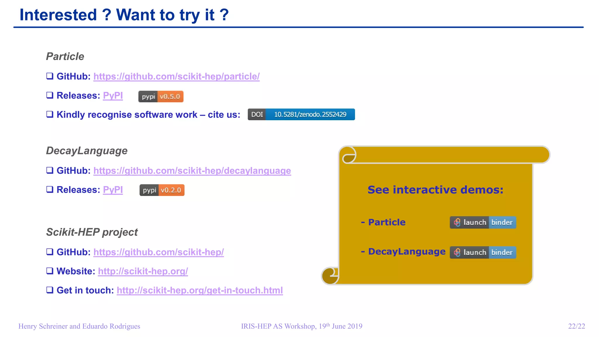 IRIS-HEP AS Workshop, 19th June 2019 22/22Henry Schreiner and Eduardo Rodrigues
Interested ? Want to try it ?
Particle
 GitHub: https://github.com/scikit-hep/particle/
 Releases: PyPI
 Kindly recognise software work – cite us:
DecayLanguage
 GitHub: https://github.com/scikit-hep/decaylanguage
 Releases: PyPI
Scikit-HEP project
 GitHub: https://github.com/scikit-hep/
 Website: http://scikit-hep.org/
 Get in touch: http://scikit-hep.org/get-in-touch.html
See interactive demos:
- Particle
- DecayLanguage
 