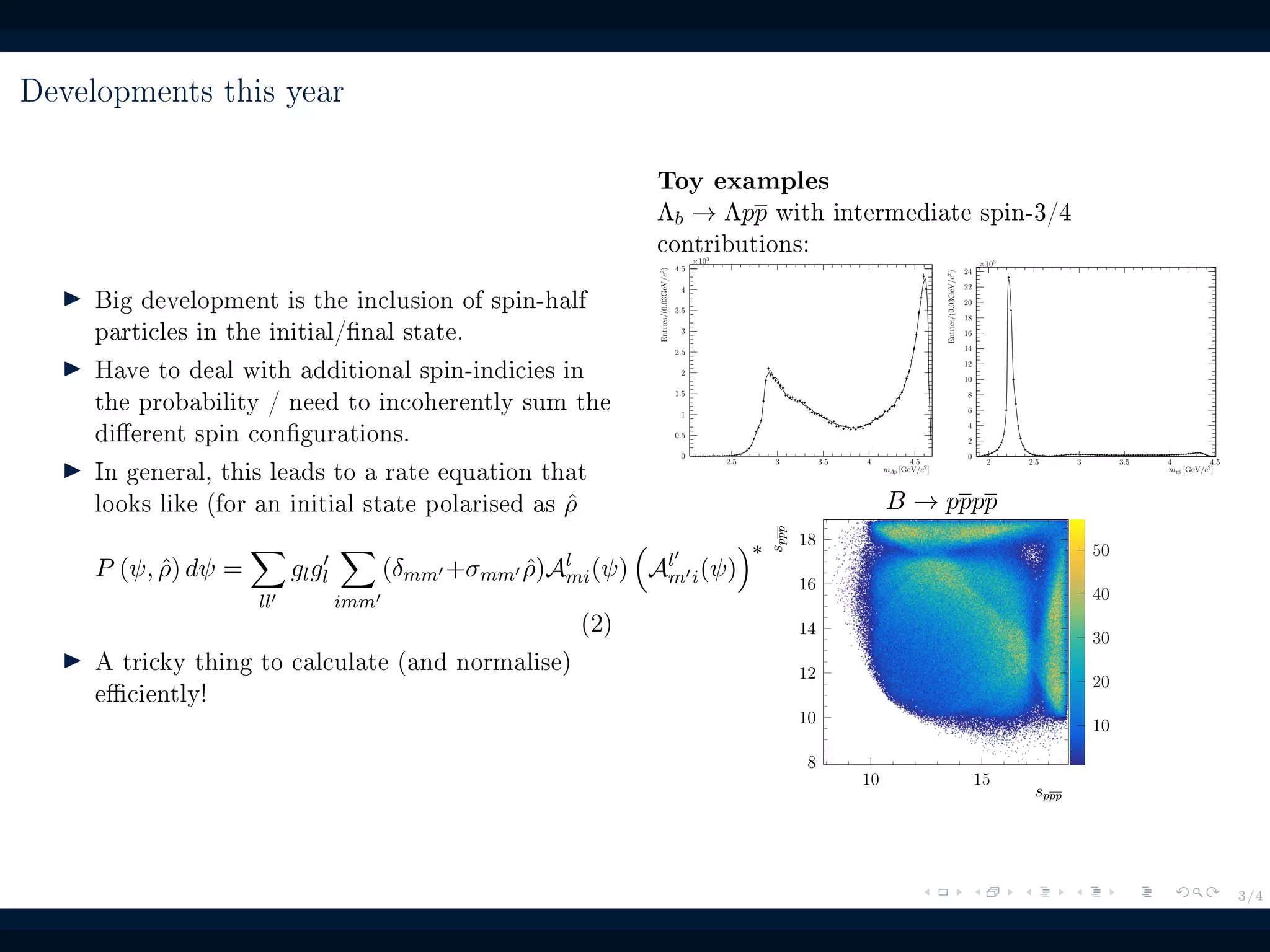 3/4
Developments this year
Big development is the inclusion of spin-half
particles in the initial/nal state.
Have to deal with additional spin-indicies in
the probability / need to incoherently sum the
dierent spin congurations.
In general, this leads to a rate equation that
looks like (for an initial state polarised as ˆρ
P (ψ, ˆρ) dψ =
ll
glgl
imm
(δmm +σmm ˆρ)Al
mi(ψ) Al
m i(ψ)
∗
(2)
A tricky thing to calculate (and normalise)
eciently!
Toy examples
Λb → Λpp with intermediate spin-3/4
contributions:
2.5 3 3.5 4 4.5
mΛp [GeV/c2
]
0
0.5
1
1.5
2
2.5
3
3.5
4
4.5
×103
Entries/(0.03GeV/c2
)
2 2.5 3 3.5 4 4.5
mpp [GeV/c2
]
0
2
4
6
8
10
12
14
16
18
20
22
24
×103
Entries/(0.03GeV/c2
)
B → pppp
10
20
30
40
50
10 15
sppp
8
10
12
14
16
18
sppp
 