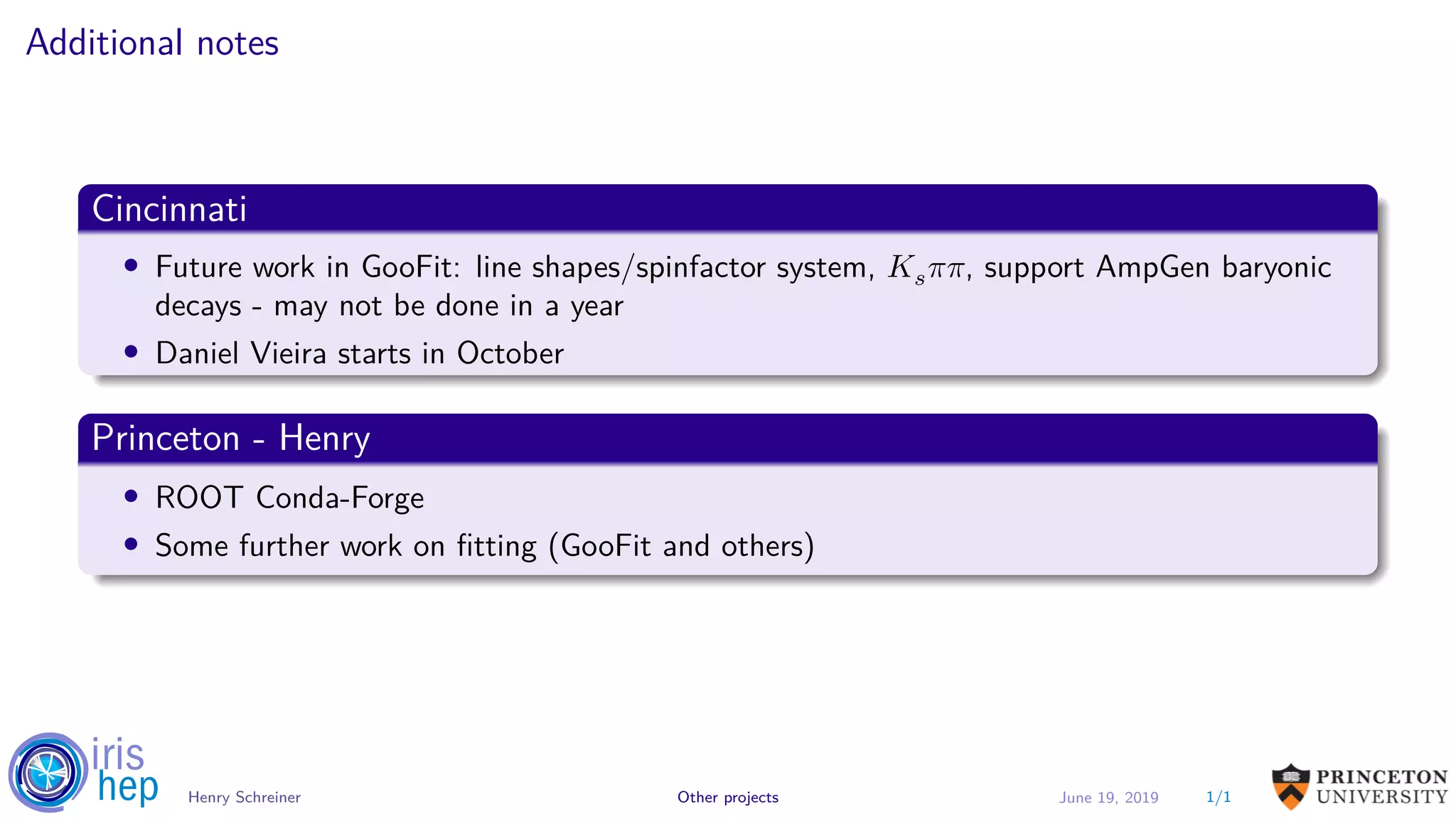 Additional notes
Cincinnati
• Future work in GooFit: line shapes/spinfactor system, 𝐾 𝑠 𝜋𝜋, support AmpGen baryonic
decays - may not be done in a year
• Daniel Vieira starts in October
Princeton - Henry
• ROOT Conda-Forge
• Some further work on fitting (GooFit and others)
1/1Henry Schreiner Other projects June 19, 2019
 