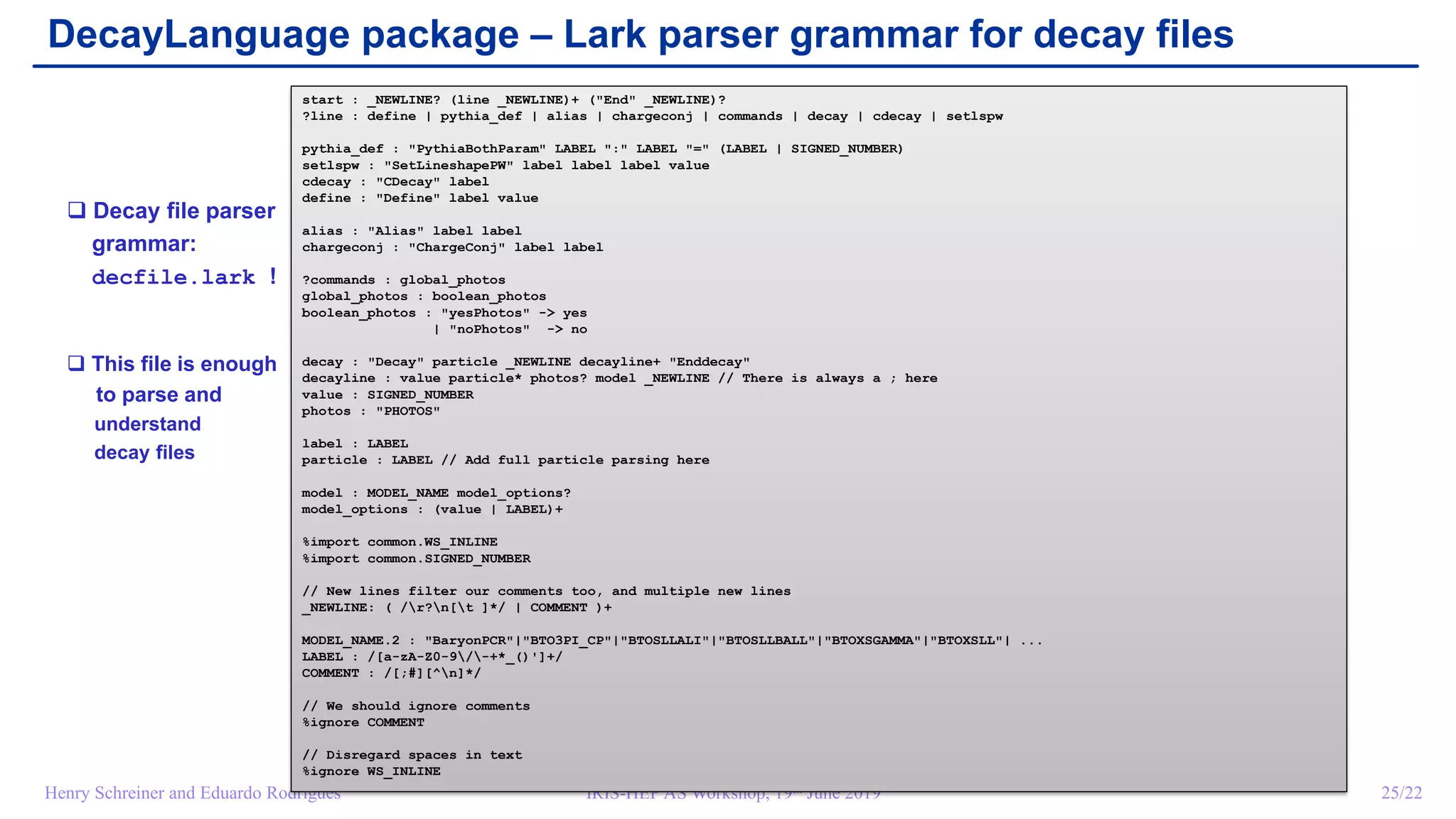 IRIS-HEP AS Workshop, 19th June 2019 25/22Henry Schreiner and Eduardo Rodrigues
DecayLanguage package – Lark parser grammar for decay files
start : _NEWLINE? (line _NEWLINE)+ (End _NEWLINE)?
?line : define | pythia_def | alias | chargeconj | commands | decay | cdecay | setlspw
pythia_def : PythiaBothParam LABEL : LABEL = (LABEL | SIGNED_NUMBER)
setlspw : SetLineshapePW label label label value
cdecay : CDecay label
define : Define label value
alias : Alias label label
chargeconj : ChargeConj label label
?commands : global_photos
global_photos : boolean_photos
boolean_photos : yesPhotos - yes
| noPhotos - no
decay : Decay particle _NEWLINE decayline+ Enddecay
decayline : value particle* photos? model _NEWLINE // There is always a ; here
value : SIGNED_NUMBER
photos : PHOTOS
label : LABEL
particle : LABEL // Add full particle parsing here
model : MODEL_NAME model_options?
model_options : (value | LABEL)+
%import common.WS_INLINE
%import common.SIGNED_NUMBER
// New lines filter our comments too, and multiple new lines
_NEWLINE: ( /r?n[t ]*/ | COMMENT )+
MODEL_NAME.2 : BaryonPCR|BTO3PI_CP|BTOSLLALI|BTOSLLBALL|BTOXSGAMMA|BTOXSLL| ...
LABEL : /[a-zA-Z0-9/-+*_()']+/
COMMENT : /[;#][^n]*/
// We should ignore comments
%ignore COMMENT
// Disregard spaces in text
%ignore WS_INLINE
 Decay file parser
grammar:
decfile.lark !
 This file is enough
to parse and
understand
decay files
 
