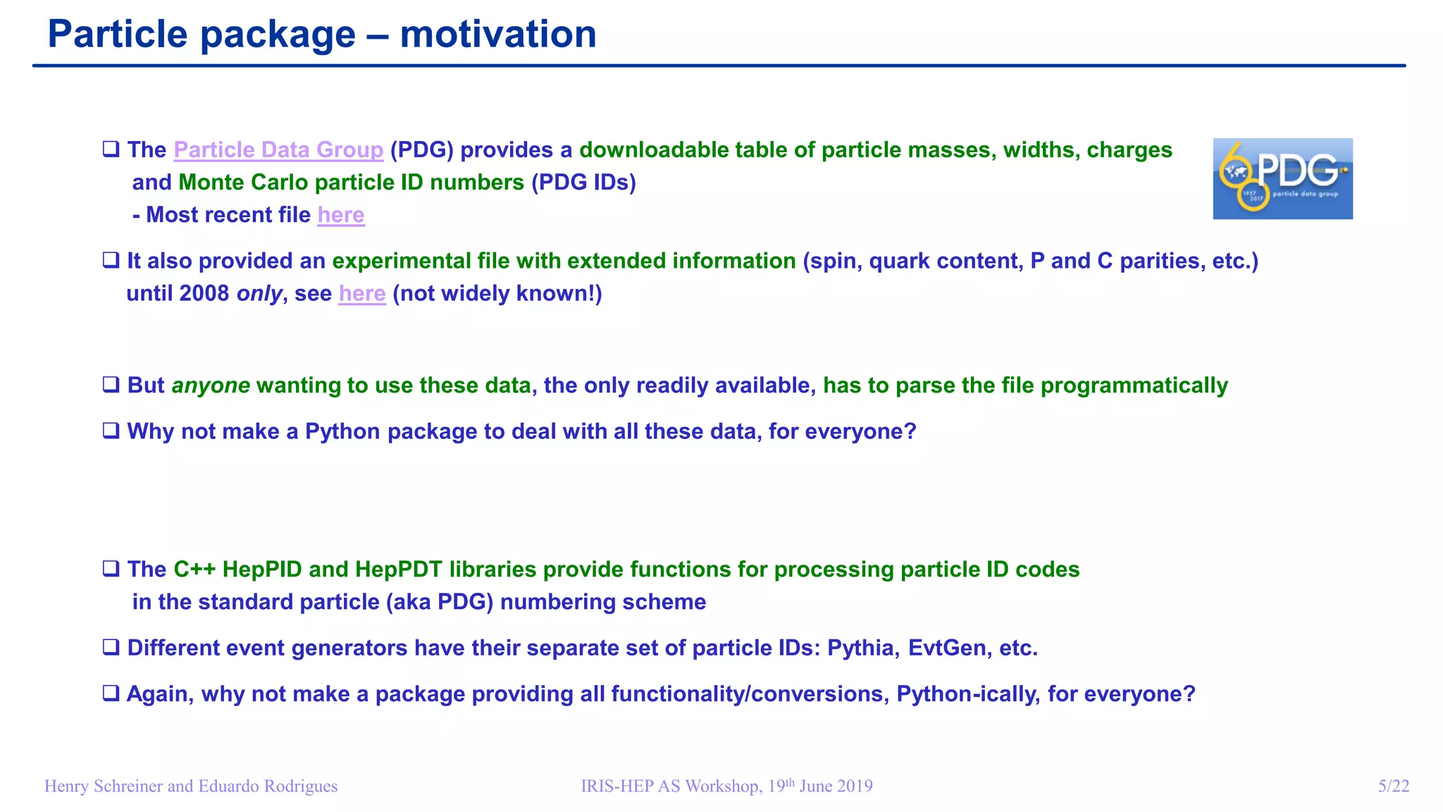 IRIS-HEP AS Workshop, 19th June 2019 5/22Henry Schreiner and Eduardo Rodrigues
Particle package – motivation
 The Particle Data Group (PDG) provides a downloadable table of particle masses, widths, charges
and Monte Carlo particle ID numbers (PDG IDs)
- Most recent file here
 It also provided an experimental file with extended information (spin, quark content, P and C parities, etc.)
until 2008 only, see here (not widely known!)
 But anyone wanting to use these data, the only readily available, has to parse the file programmatically
 Why not make a Python package to deal with all these data, for everyone?
 The C++ HepPID and HepPDT libraries provide functions for processing particle ID codes
in the standard particle (aka PDG) numbering scheme
 Different event generators have their separate set of particle IDs: Pythia, EvtGen, etc.
 Again, why not make a package providing all functionality/conversions, Python-ically, for everyone?
 
