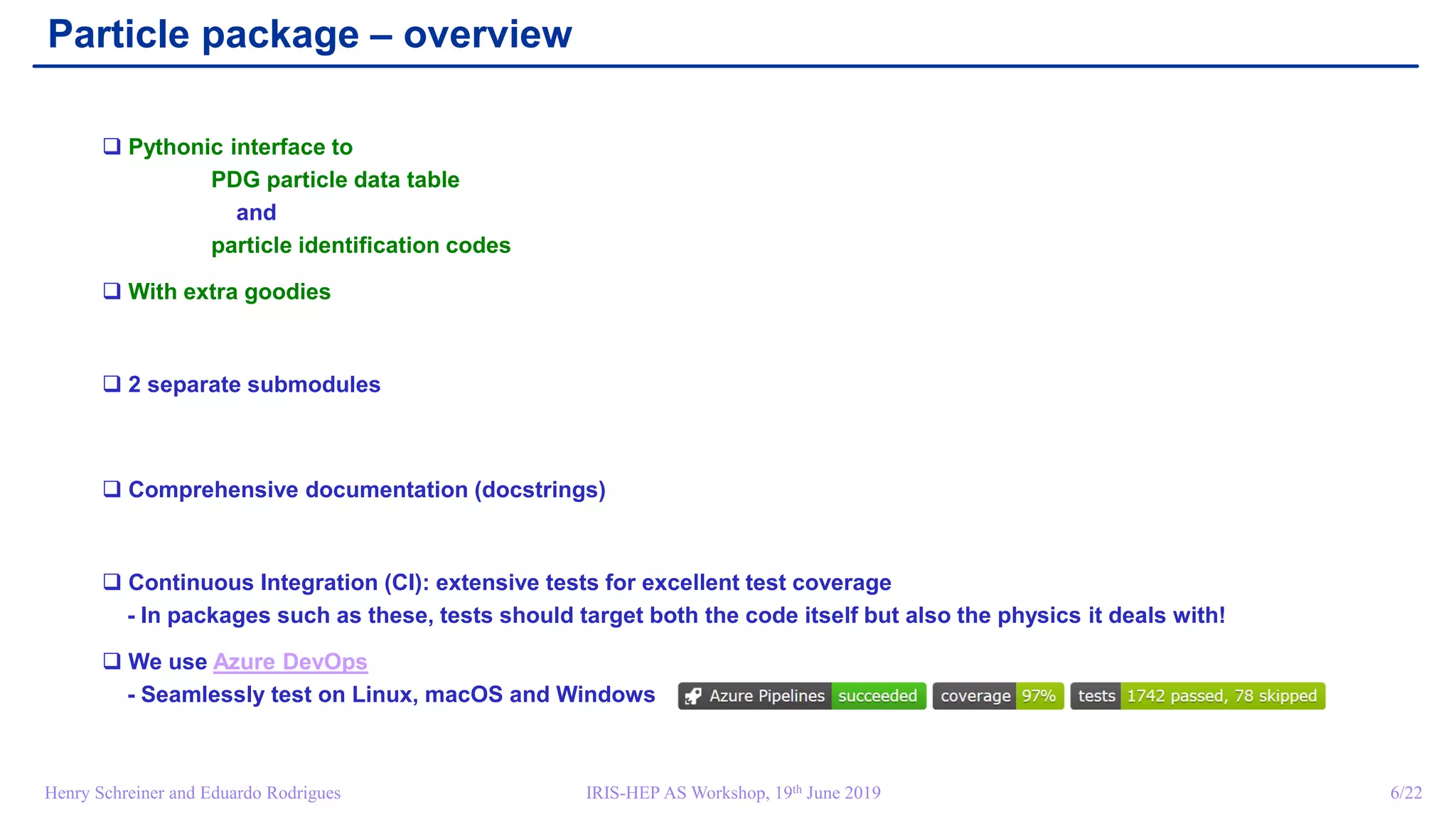 IRIS-HEP AS Workshop, 19th June 2019 6/22Henry Schreiner and Eduardo Rodrigues
Particle package – overview
 Pythonic interface to
PDG particle data table
and
particle identification codes
 With extra goodies
 2 separate submodules
 Comprehensive documentation (docstrings)
 Continuous Integration (CI): extensive tests for excellent test coverage
- In packages such as these, tests should target both the code itself but also the physics it deals with!
 We use Azure DevOps
- Seamlessly test on Linux, macOS and Windows
 