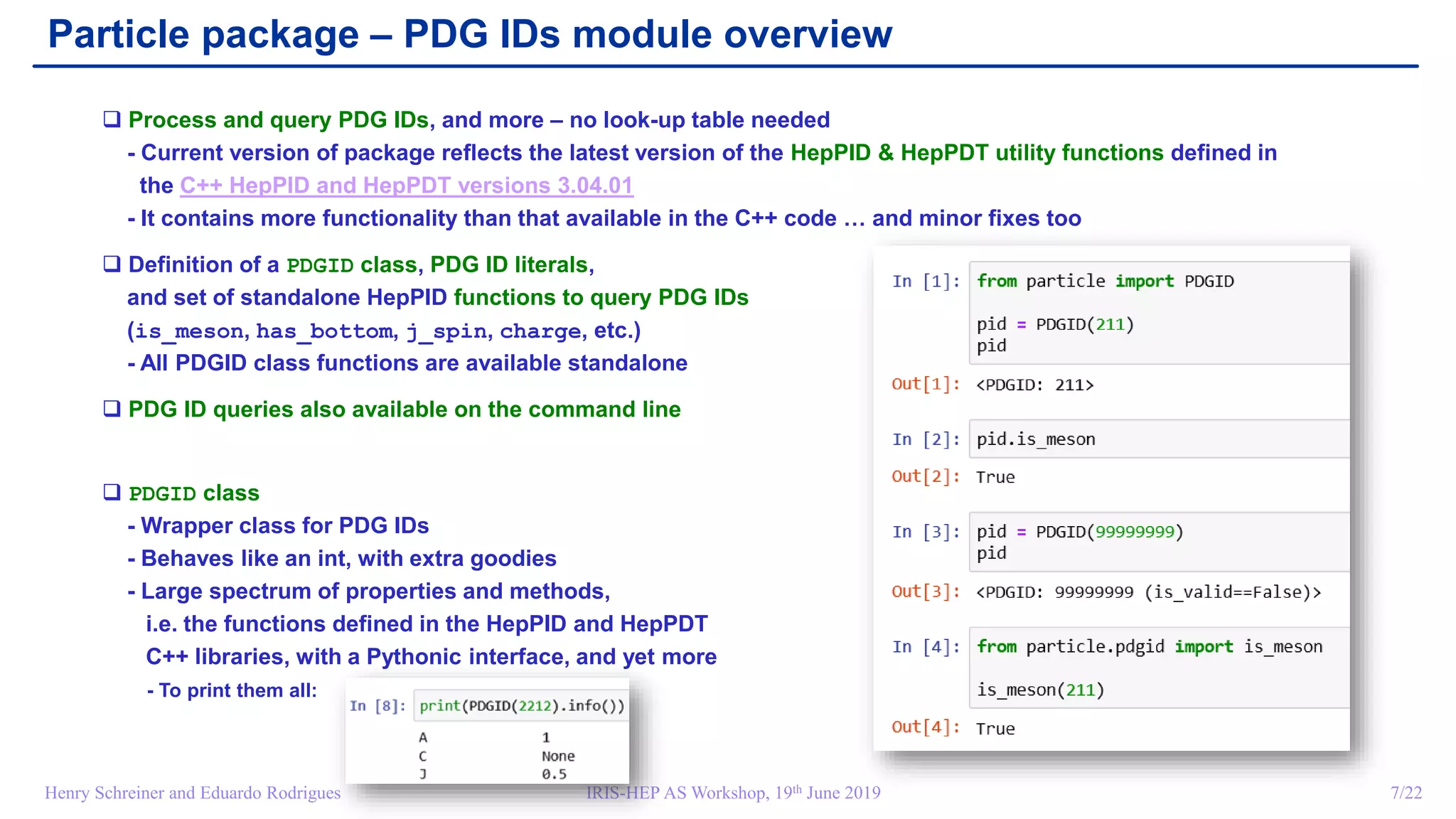 IRIS-HEP AS Workshop, 19th June 2019 7/22Henry Schreiner and Eduardo Rodrigues
Particle package – PDG IDs module overview
 Process and query PDG IDs, and more – no look-up table needed
- Current version of package reflects the latest version of the HepPID & HepPDT utility functions defined in
the C++ HepPID and HepPDT versions 3.04.01
- It contains more functionality than that available in the C++ code … and minor fixes too
 Definition of a PDGID class, PDG ID literals,
and set of standalone HepPID functions to query PDG IDs
(is_meson, has_bottom, j_spin, charge, etc.)
- All PDGID class functions are available standalone
 PDG ID queries also available on the command line
 PDGID class
- Wrapper class for PDG IDs
- Behaves like an int, with extra goodies
- Large spectrum of properties and methods,
i.e. the functions defined in the HepPID and HepPDT
C++ libraries, with a Pythonic interface, and yet more
- To print them all:
 
