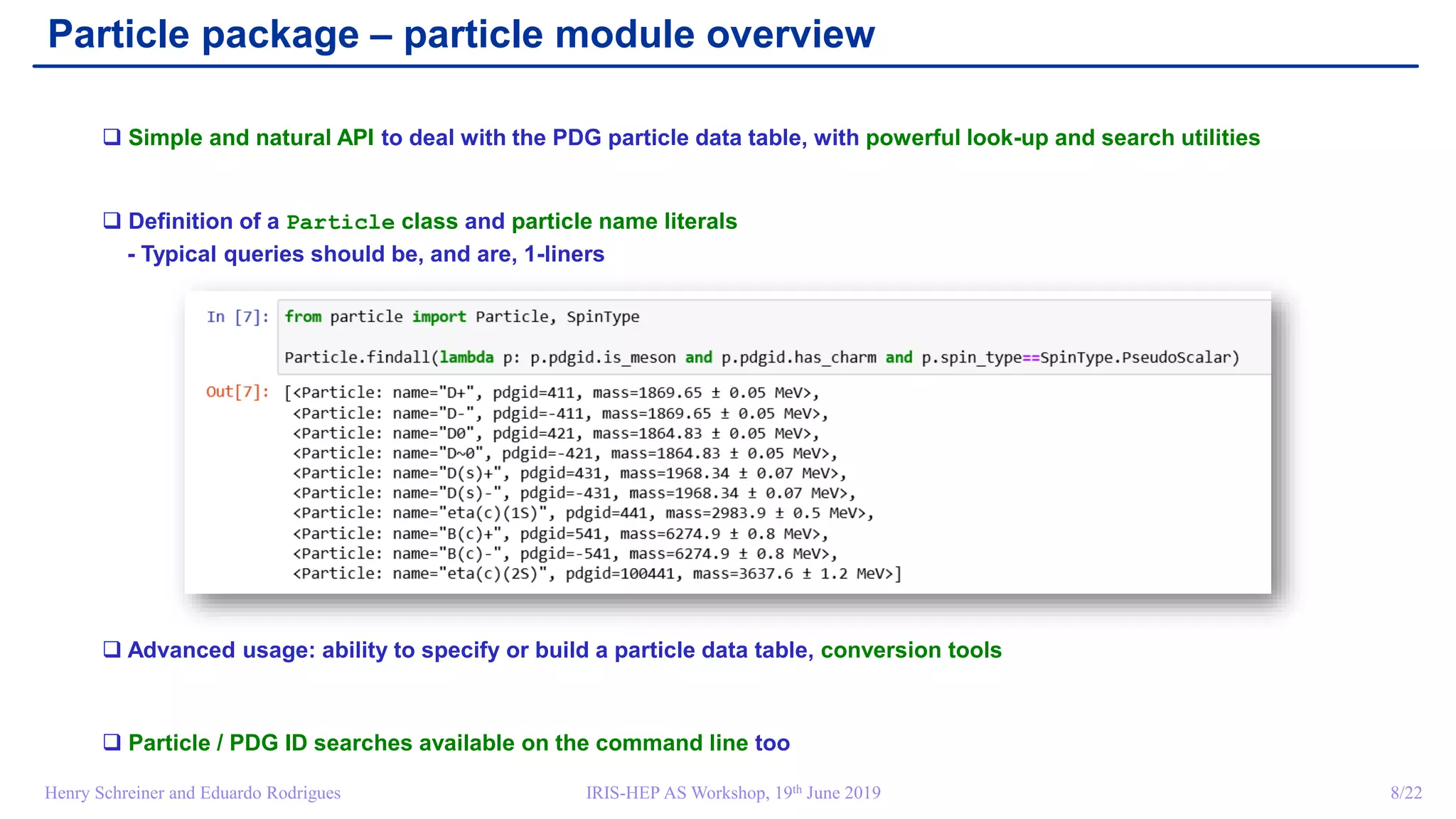 IRIS-HEP AS Workshop, 19th June 2019 8/22Henry Schreiner and Eduardo Rodrigues
Particle package – particle module overview
 Simple and natural API to deal with the PDG particle data table, with powerful look-up and search utilities
 Definition of a Particle class and particle name literals
- Typical queries should be, and are, 1-liners
 Advanced usage: ability to specify or build a particle data table, conversion tools
 Particle / PDG ID searches available on the command line too
 