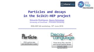 Eduardo Rodrigues, Henry Schreiner
University of Cincinnati , Princeton University
Particles and decays
in the Scikit-HEP project
IRIS-HEP AS workshop, 19th June 2019
PDG particle data
and identification codes
Parse decay files, describe
and convert particle decays
between digital
representations
 