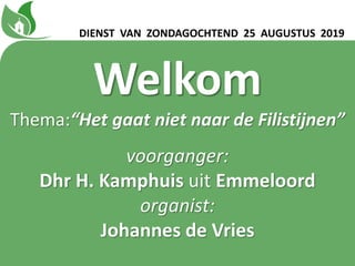 Welkom
Thema:“Het gaat niet naar de Filistijnen”
voorganger:
Dhr H. Kamphuis uit Emmeloord
organist:
Johannes de Vries
DIENST VAN ZONDAGOCHTEND 25 AUGUSTUS 2019
 